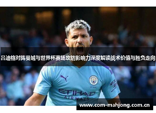 吕迪格对阵曼城与世界杯赛场攻防影响力深度解读战术价值与胜负走向 吕迪格对阵曼城与世界杯赛场攻防影响力深度解读战术价值与胜负走向